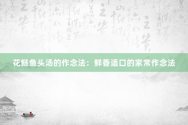 花鲢鱼头汤的作念法:鲜香适口的家常作念法