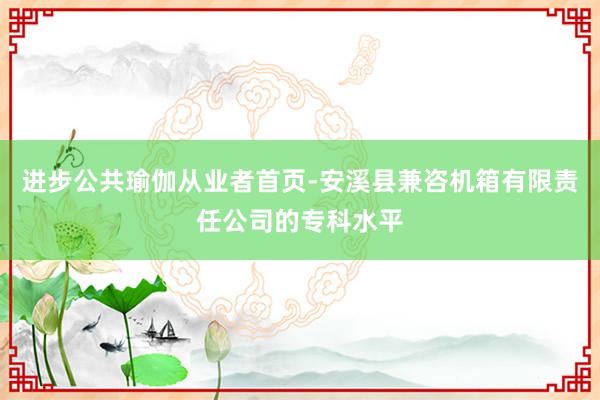 进步公共瑜伽从业者首页-安溪县兼咨机箱有限责任公司的专科水平